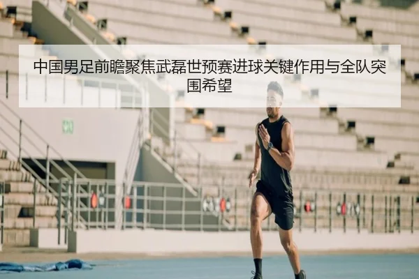 中国男足前瞻聚焦武磊世预赛进球关键作用与全队突围希望