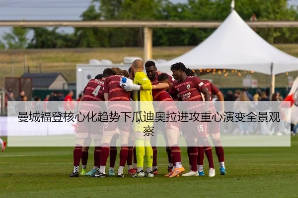 曼城福登核心化趋势下瓜迪奥拉进攻重心演变全景观察