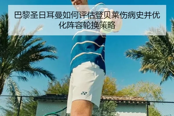 巴黎圣日耳曼如何评估登贝莱伤病史并优化阵容轮换策略