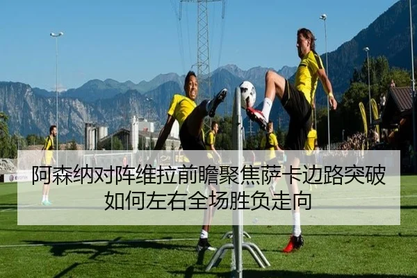 阿森纳对阵维拉前瞻聚焦萨卡边路突破如何左右全场胜负走向