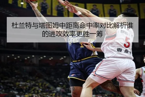 杜兰特与塔图姆中距离命中率对比解析谁的进攻效率更胜一筹